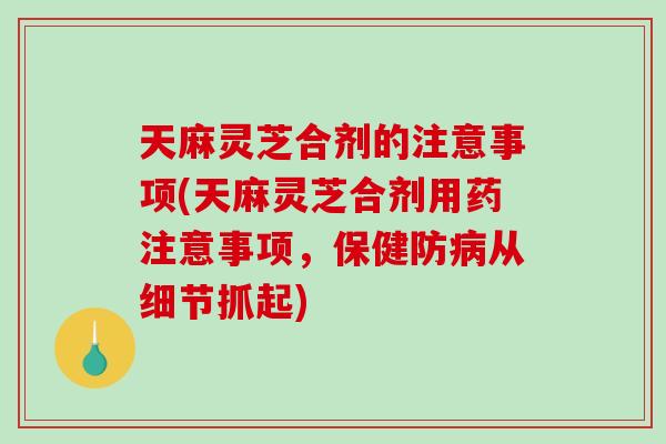 天麻灵芝合剂的注意事项(天麻灵芝合剂用药注意事项,保健防从细节抓起) 天麻灵芝合剂的注意事项(天麻灵芝合剂用药注意事项,保健防从细节抓起)