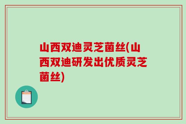 山西双迪灵芝菌丝(山西双迪研发出优质灵芝菌丝)