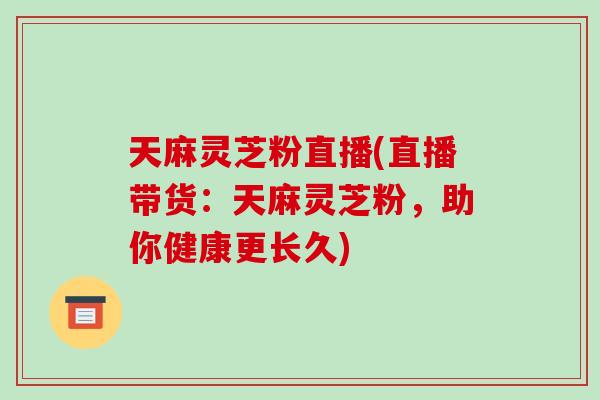 天麻灵芝粉直播(直播带货：天麻灵芝粉，助你健康更长久)