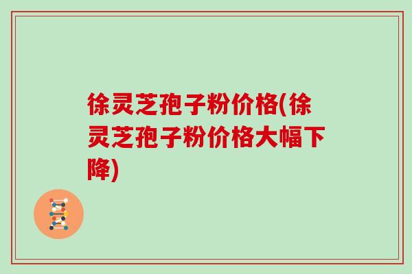 徐灵芝孢子粉价格(徐灵芝孢子粉价格大幅下降)