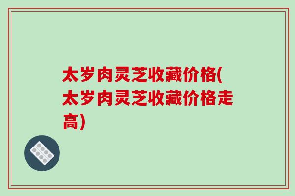 太岁肉灵芝收藏价格(太岁肉灵芝收藏价格走高)
