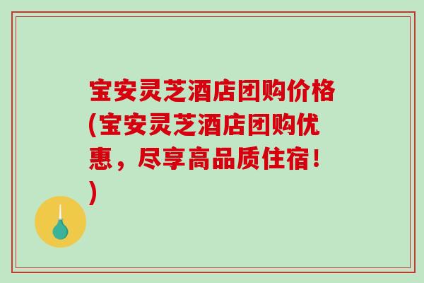 宝安灵芝酒店团购价格(宝安灵芝酒店团购优惠，尽享高品质住宿！)