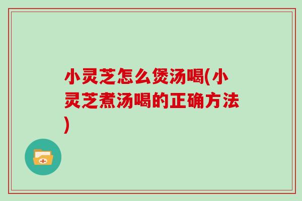 小灵芝怎么煲汤喝(小灵芝煮汤喝的正确方法)