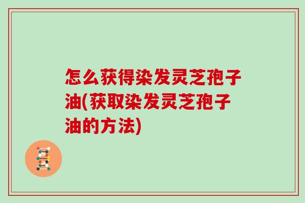 怎么获得染发灵芝孢子油(获取染发灵芝孢子油的方法)