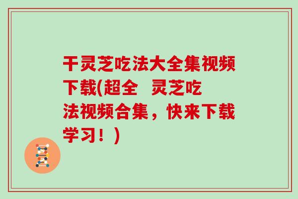 干灵芝吃法大全集视频下载(超全  灵芝吃法视频合集，快来下载学习！)