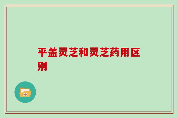 平盖灵芝和灵芝药用区别