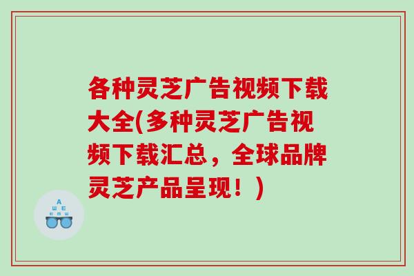 各种灵芝广告视频下载大全(多种灵芝广告视频下载汇总，全球品牌灵芝产品呈现！)