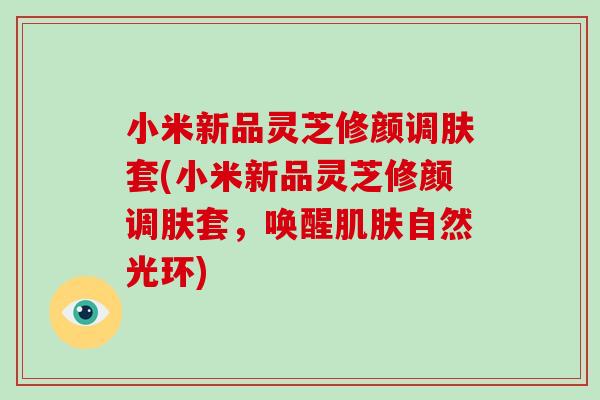 小米新品灵芝修颜调肤套(小米新品灵芝修颜调肤套，唤醒自然光环)