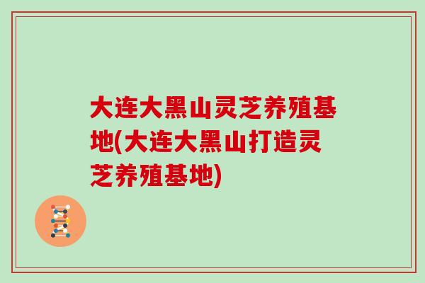 大连大黑山灵芝养殖基地(大连大黑山打造灵芝养殖基地)