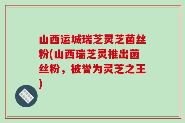 山西运城瑞芝灵芝菌丝粉(山西瑞芝灵推出菌丝粉，被誉为灵芝之王)