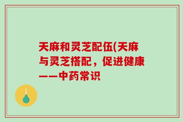 天麻和灵芝配伍(天麻与灵芝搭配，促进健康——常识