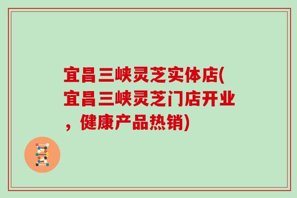 宜昌三峡灵芝实体店(宜昌三峡灵芝门店开业，健康产品热销)