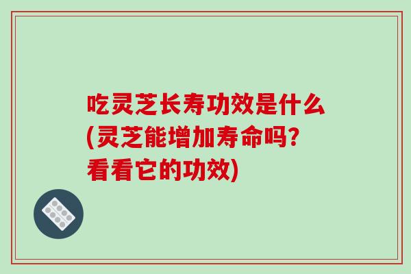 吃灵芝长寿功效是什么(灵芝能增加寿命吗？看看它的功效)