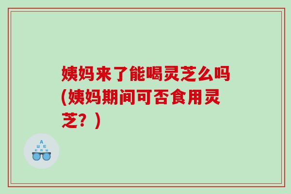 姨妈来了能喝灵芝么吗(姨妈期间可否食用灵芝？)