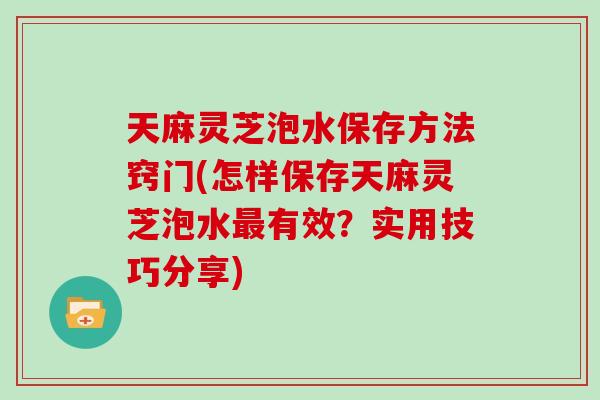 天麻灵芝泡水保存方法窍门(怎样保存天麻灵芝泡水有效？实用技巧分享)