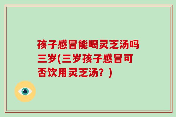 孩子能喝灵芝汤吗三岁(三岁孩子可否饮用灵芝汤？)