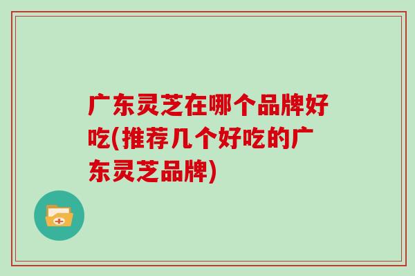广东灵芝在哪个品牌好吃(推荐几个好吃的广东灵芝品牌)
