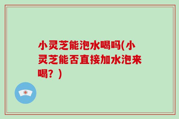 小灵芝能泡水喝吗(小灵芝能否直接加水泡来喝？)