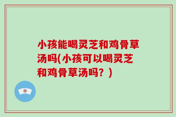 小孩能喝灵芝和鸡骨草汤吗(小孩可以喝灵芝和鸡骨草汤吗？)