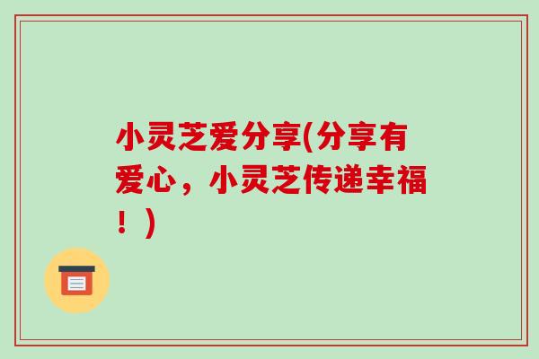 小灵芝爱分享(分享有爱心，小灵芝传递幸福！)