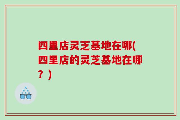 四里店灵芝基地在哪(四里店的灵芝基地在哪？)