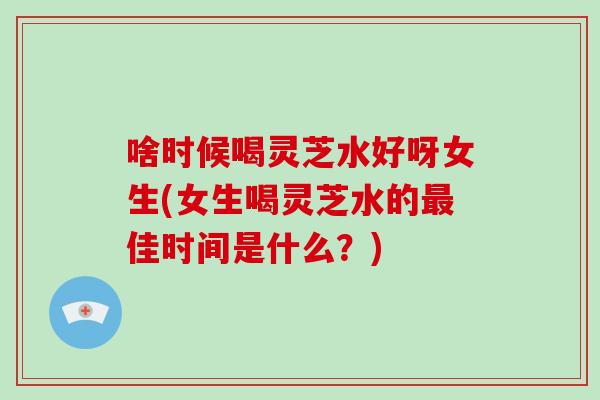 啥时候喝灵芝水好呀女生(女生喝灵芝水的佳时间是什么？)