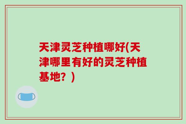 天津灵芝种植哪好(天津哪里有好的灵芝种植基地？)