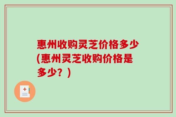 惠州收购灵芝价格多少(惠州灵芝收购价格是多少？)
