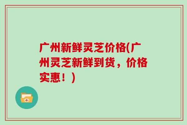 广州新鲜灵芝价格(广州灵芝新鲜到货，价格实惠！)