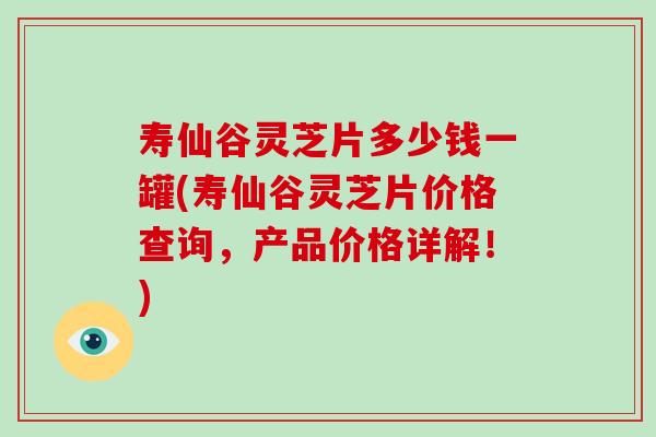 寿仙谷灵芝片多少钱一罐(寿仙谷灵芝片价格查询，产品价格详解！)