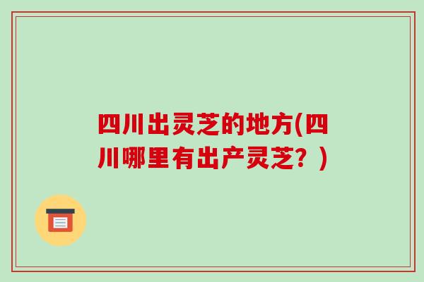 四川出灵芝的地方(四川哪里有出产灵芝？)