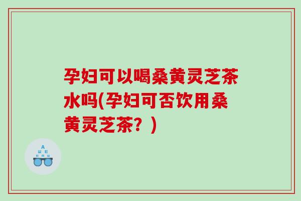 孕妇可以喝桑黄灵芝茶水吗(孕妇可否饮用桑黄灵芝茶？)