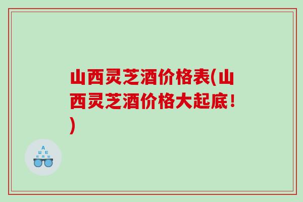 山西灵芝酒价格表(山西灵芝酒价格大起底！)