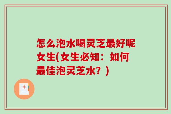 怎么泡水喝灵芝好呢女生(女生必知：如何佳泡灵芝水？)