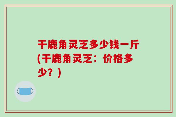 干鹿角灵芝多少钱一斤(干鹿角灵芝：价格多少？)