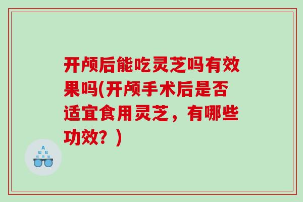开颅后能吃灵芝吗有效果吗(开颅手术后是否适宜食用灵芝，有哪些功效？)
