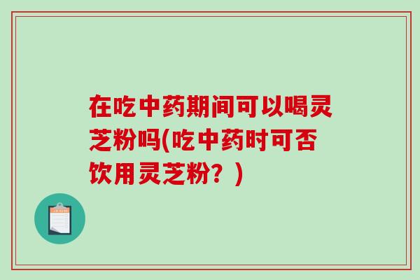 在吃期间可以喝灵芝粉吗(吃时可否饮用灵芝粉？)