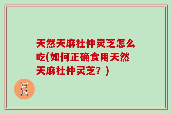 天然天麻杜仲灵芝怎么吃(如何正确食用天然天麻杜仲灵芝？)