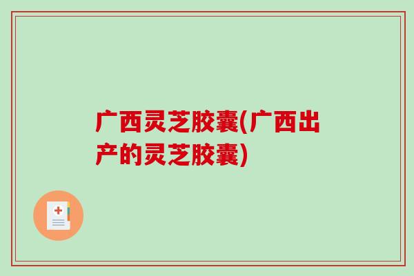 广西灵芝胶囊(广西出产的灵芝胶囊)