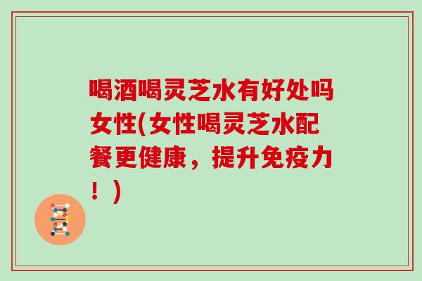 喝酒喝灵芝水有好处吗女性(女性喝灵芝水配餐更健康，提升免疫力！)