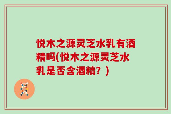 悦木之源灵芝水乳有酒精吗(悦木之源灵芝水乳是否含酒精？)