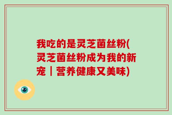 我吃的是灵芝菌丝粉(灵芝菌丝粉成为我的新宠｜营养健康又美味)