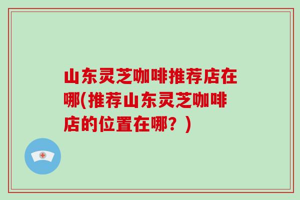 山东灵芝咖啡推荐店在哪(推荐山东灵芝咖啡店的位置在哪？)