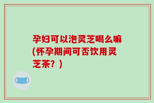 孕妇可以泡灵芝喝么嘛(怀孕期间可否饮用灵芝茶?)