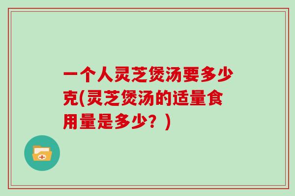 一个人灵芝煲汤要多少克(灵芝煲汤的适量食用量是多少？)