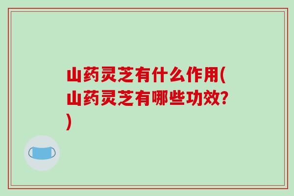 山药灵芝有什么作用(山药灵芝有哪些功效？)