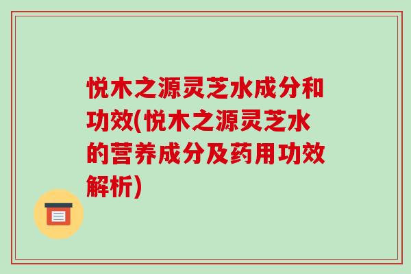 悦木之源灵芝水成分和功效(悦木之源灵芝水的营养成分及药用功效解析)