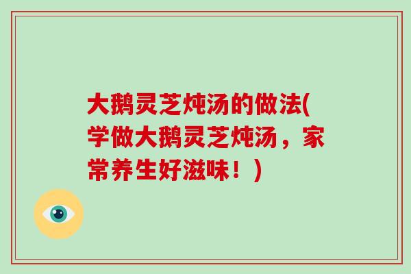 大鹅灵芝炖汤的做法(学做大鹅灵芝炖汤，家常养生好滋味！)