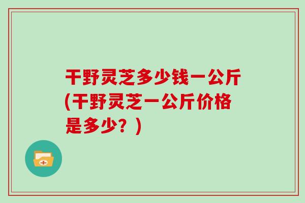 干野灵芝多少钱一公斤(干野灵芝一公斤价格是多少？)