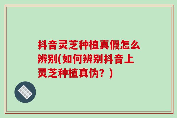 抖音灵芝种植真假怎么辨别(如何辨别抖音上灵芝种植真伪？)